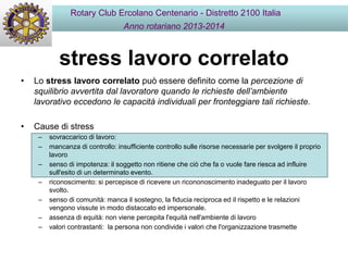 stress lavoro correlato
• Lo stress lavoro correlato può essere definito come la percezione di
squilibrio avvertita dal lavoratore quando le richieste dell’ambiente
lavorativo eccedono le capacità individuali per fronteggiare tali richieste.
• Cause di stress
– sovraccarico di lavoro:
– mancanza di controllo: insufficiente controllo sulle risorse necessarie per svolgere il proprio
lavoro
– senso di impotenza: il soggetto non ritiene che ciò che fa o vuole fare riesca ad influire
sull'esito di un determinato evento.
– riconoscimento: si percepisce di ricevere un ricononoscimento inadeguato per il lavoro
svolto.
– senso di comunità: manca il sostegno, la fiducia reciproca ed il rispetto e le relazioni
vengono vissute in modo distaccato ed impersonale.
– assenza di equità: non viene percepita l'equità nell'ambiente di lavoro
– valori contrastanti: la persona non condivide i valori che l'organizzazione trasmette
Rotary Club Ercolano Centenario - Distretto 2100 Italia
Anno rotariano 2013-2014
 