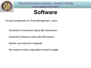 Software
Un buon programma di «Time Management » deve :
- Consentire l’immissione veloce alle informazioni
- Consentire l’accesso veloce alle informazioni
- Gestire i pro-memoria e l’agenda
- Non essere invasivo negli allarmi come le sveglie
Rotary Club Ercolano Centenario - Distretto 2100 Italia
Anno rotariano 2013-2014
 