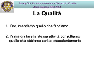 La Qualità
1. Documentiamo quello che facciamo.
2. Prima di rifare la stessa attività consultiamo
quello che abbiamo scritto precedentemente
Rotary Club Ercolano Centenario - Distretto 2100 Italia
Anno rotariano 2013-2014
 