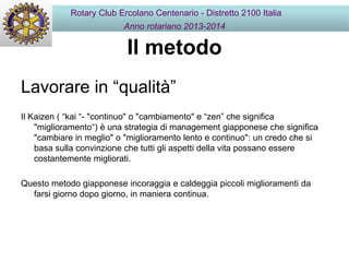 Il metodo
Lavorare in “qualità”
Il Kaizen ( “kai “- "continuo" o "cambiamento" e “zen” che significa
"miglioramento“) è una strategia di management giapponese che significa
"cambiare in meglio" o "miglioramento lento e continuo": un credo che si
basa sulla convinzione che tutti gli aspetti della vita possano essere
costantemente migliorati.
Questo metodo giapponese incoraggia e caldeggia piccoli miglioramenti da
farsi giorno dopo giorno, in maniera continua.
Rotary Club Ercolano Centenario - Distretto 2100 Italia
Anno rotariano 2013-2014
 