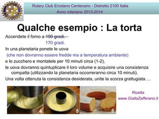 Qualche esempio : La torta
Rotary Club Ercolano Centenario - Distretto 2100 Italia
Anno rotariano 2013-2014
Accendete il forno a 190 gradi.
170 gradi.
In una planetaria ponete le uova
(che non dovranno essere fredde ma a temperatura ambiente)
e lo zucchero e montatele per 10 minuti circa (1-2),
le uova dovranno quintuplicare il loro volume e acquisire una consistenza
compatta (utilizzando la planetaria occorreranno circa 10 minuti).
Una volta ottenuta la consistenza desiderata, unite la scorza grattugiata….
Ricetta
www.GialloZafferano.it
 