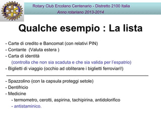 Qualche esempio : La lista
Rotary Club Ercolano Centenario - Distretto 2100 Italia
Anno rotariano 2013-2014
- Carte di credito e Bancomat (con relativi PIN)
- Contante (Valuta estera )
- Carta di identità
(controlla che non sia scaduta e che sia valida per l’espatrio)
- Biglietti di viaggio (occhio ad obliterare i biglietti ferroviari!)
- Spazzolino (con la capsula proteggi setole)
- Dentifricio
- Medicine
- termometro, cerotti, aspirina, tachipirina, antidolorifico
- antistaminico.
 
