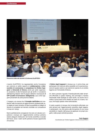 Notiziario Ingegneri Verona 2/20146
L’evento EcoSTP2014 ha rappresentato anche l’occasione
per costruire un solido rapporto di collaborazione e inter-
scambio di conoscenze e competenze tra Ordine Inge-
gneri e Università di Verona anche per poter organizza-
re occasione di alta formazione per gli iscritti: in occasione
dell’Opening Session del 23 giugno abbiamo riconosciuto 2
CFP (crediti di formazione obbligatoria) a più di 80 inge-
gneri provenienti da varie province italiane.
L’impegno e le risorse che il Consiglio dell’Ordine sta inve-
stendo nella formazione ed aggiornamento professionale so-
no legate al nostro tentativo di dare la possibilità ai colleghi di
Verona di competere nel mercato mondiale con competenze
in linea con i tempi.
Siamo perfettamente consapevoli che solo con elevate com-
petenze e dunque con l’aggiornamento continuo potremo
essere adeguati interlocutori nel mondo scientifico e sociale
del futuro, dove i nostri iscritti potranno trovare opportunità
di business.
L’Ordine degli Ingegneri è dunque qui, in prima linea, per
partecipare nel modo più attivo possibile con la sponsorizza-
zione di questo evento e per sancire la nascita di uno stretto
legame con l’Università di Verona.
Un ultimo pensiero riguarda l’interdisciplinarità delle temati-
che affrontate in questo meeting, che coinvolge in maniera
trasversale molte tipologie di nostri iscritti, ma anche che ci
mette in prima linea come cittadini ed utenti di un bene, l’ac-
qua, che troppo spesso viene sottovalutato.
Il nostro auspicio è dunque che le tematiche affrontate non
solo servano per l’aggiornamento scientifico degli ingegne-
ri partecipanti, ma che aiutino alla formazione di una nuova
sensibilità di rispetto dell’acqua da applicare nei propri pro-
getti e nelle proprie attività lavorative.
Carlo Reggiani
Coordinatore per l’Ordine Ingegneri di Verona di EcoSTP2014
Panoramica della sala durante la Conferenza EcoSTP2014
Conferenze
 