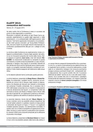 Notiziario Ingegneri Verona 2/2014 7
EcoSTP 2014:
consuntivo dell’evento
Verona, 23 – 27 giugno 2014
Va detto subito che la Conferenza è stata un successo dal
punto di vista organizzativo e scientifico.
Ricercatori e operatori del settore di ogni Paese hanno ap-
prezzato esplicitamente la qualità degli argomenti e delle
presentazioni, e la professionalità dell’organizzazione delle
sessioni. Tutti hanno apprezzato l’entusiasmo e la competen-
za dei nostri giovani ricercatori, gli Young Water Professio-
nals, che sono inseriti nei principali network internazionali e si
confrontano quotidianamente alla pari con i colleghi di tutto
il mondo.
La struttura della Conferenza era esplicitamente mirata a in-
tegrare la professionalità e l’azione degli operatori del setto-
re con le innovazioni proposte dal mondo della ricerca. Nel-
la sessione di apertura Juan Lema, chair del network Wa-
ter2020, ha chiaramente evidenziato la necessità di questa
connessione. A questo scopo ha presentato un caso virtuoso,
realizzato in Spagna, dove decine di Università, Aziende ed
Enti del Servizio Idrico ed Enti Territoriali hanno insieme parte-
cipato a un progetto nazionale finalizzato a rendere più com-
petitivo l’intero sistema spagnolo del trattamento delle acque
reflue.
Le tre relazioni plenarie hanno continuato questo percorso.
La prima relazione, presentata da Diego Rosso e Daniel No-
lasco, ha evidenziato i problemi tecnici, economici ed am-
bientali più comuni che si rilevano negli impianti di depura-
zione e ha illustrato gli interventi per risolverli e minimizzare
nel contempo l’impatto ambientale. Se si considera che il
50% dell’energia consumata da un impianto di depurazione
è dovuta all’aerazione dei liquami, si comprende l’utilità del
seminario di lavoro che Rosso e Nolasco hanno tenuto nella
giornata di giovedì 26, con applicazioni pratiche su dimensio-
namento e gestione del sistema di aerazione dei liquami.
La seconda relazione, tenuta dal prof. Mauro Majone, ha
invece mostrato come sia possibile estrarre biopolimeri dai
normali batteri presenti in qualsiasi impianto di depurazione
e alimentati dai liquami di fogna. Il “trucco” è di applicare
modalità operative semplici, ma attentamente controllate. In
questo caso non si tratta di prospettive di applicazione imme-
diata, ma sono in corso ricerche a scala pilota e pre-industria-
le, avendo il 2020 come orizzonte temporale per la diffusione
di processi e tecnologie.
La terza relazione, presentata da Abraham Esteve ha messo
in luce come sia possibile passare dalla teoria alla pratica in
un campo ritenuto pressoché fantascientifico fino a pochissi-
mi anni fa. Le teorie di termodinamica bio-elettrochimica da
lui applicate hanno portato a una prima realizzazione a scala
reale di un trattamento biologico che consuma pochissima
energia e produce pochissimi fanghi (ndr: i sottoprodotti del-
la depurazione). Non è quindi corretto dire che “si produce
elettricità dai batteri” (anche se ciò è vero alla scala di labo-
ratorio), ma è corretto dire che si rivoluzionano i paradigmi
fondamentali dei trattamenti biologici, con risparmi potenziali
notevoli in termini di minori consumi energetici e di minore
produzione di fanghi.
L’ing. Francesco Fatone, ricercatore dell’Università di Verona
e organizzatore EcoSTP2014
Luca Scappini, Presidente dell’Ordine Ingegneri di Verona
 