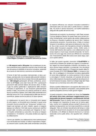 Notiziario Ingegneri Verona 2/20148
Le 139 relazioni orali e i 99 poster che completavano le ses-
sioni scientifiche hanno descritto ricerche e casi di studio reali
che dimostrano la fattibilità di tecniche innovative, sostenibili
da un punto di vista tecnico, economico ed ambientale.
A fronte di tale forte successo internazionale, si deve, pur-
troppo, prendere atto che la risposta delle aziende multiservi-
zi (i gestori del Servizio Idrico) è stata inferiore alle aspettative:
tra i 300 delegati partecipanti all’intera conferenza, prove-
nienti da 47 Paesi, sono stati meno del 10% i partecipanti
provenienti dalle aziende italiane del servizio idrico. In Italia,
il gap tra pratica gestionale e applicazione delle soluzioni
innovative è significativo. È una situazione particolarmente
sentita in Italia, che sconta una carenza profonda di cultura
tecnico-scientifica. Spesso i temi della tutela ambientale sono
affrontati senza che vi sia consapevolezza delle basi tecnico-
scientifiche, spesso anche da parte di chi deve operare.
Le collaborazioni tra servizi idrici e Università sono spesso
di corto respiro. Le Università sono chiamate in causa come
consulenti tecnico-scientifici per “tamponare” problemi con-
tingenti (ad esempio: gli odori molesti), oppure a inseguire
(spesso con affanno) i limiti allo scarico sempre più restrittivi
imposti dalle normative comunitarie per l’esigenza di ridur-
re l’impatto ambientale sui corpi idrici, ma senza un disegno
complessivo e “di sistema”, che possa rendere più organica
la collaborazione.
I termini per stabilire una collaborazione meno estemporanea
e più strutturata sono diversi: si tratta di rispondere a esigen-
ze crescenti sotto il profilo della tutela ambientale ricercando
la massima efficienza con soluzioni innovative sostenibili e
ottimizzate sotto non solo sotto il profilo tecnico e ambien-
tale, ma anche in termini economici, con tariffe sostenibili e
adeguate alla qualità del servizio reso.
Certamente più evoluta è la situazione in altri Paesi europei,
in primis Spagna e Olanda. Da questi Paesi sono arrivati con-
tributi fondamentali, anche grazie alla stretta collaborazione
tra Ricerca e Società di gestione dei servizi idrici. Esistono
naturalmente eccezioni, ma anche dove, in Italia, si contano
situazioni di eccellenza, resta grave la distanza tra i due mon-
di. Da un lato occorre che l’accademia dimostri la fattibilità
pratica delle innovazioni proposte, mentre, d’altro canto, il
mondo dell’industria deve aprirsi a una collaborazione di più
ampio respiro e di più lungo orizzonte temporale. Va ricono-
sciuto che ciò è oggi reso ancora più difficile se si considera
che i finanziamenti statali alla ricerca sono assai esigui, spe-
cie in questo settore.
In Italia, per quanto riguarda i promotori di EcoSTP2014, si
continuerà a insistere per rendere più organici e complemen-
tari i legami tra ricerca applicata e industria, che esistono, ma
sono ancora troppo sporadici e occasionali. Uno strumento
utilissimo a questo riguardo è il Programma quadro della Ri-
cerca Europea 2014-2020 (Horizon 2020) e i programmi Li-
fe+, che si prefiggono di dimostrare la pratica applicabilità
di nuove idee progettuali. La nostra speranza è che si riesca
a coinvolgere il mondo industriale e le aziende del servizio
idrico nella redazione di proposte progettuali da sottoporre al-
la Commissione Europea, insieme ai colleghi degli altri Paesi
Europei con cui da tempo sono attivi ottimi rapporti.
Grazie a queste collaborazioni e al supporto alla ricerca con i
fondi europei che sapremo conquistarci, sarà possibile aprire
qualche prospettiva anche ai nostri giovani migliori.
A questo proposto si deve ribadire con forza che l’industria
del settore idrico deve valorizzare maggiormente le pro-
fessionalità dei giovani ingegneri e professionisti sfornati
dall’Università. Figure di questo tipo hanno la preparazione
per interagire con cognizione di causa con la ricerca appli-
cata, mentre non è possibile attivare contatti fruttuosi se chi
gestisce la depurazione non ha le basi scientifiche e culturali
adeguate. Tutto ciò richiede naturalmente del tempo e molta
capacità di discernimento da parte di chi ha la responsabilità
di decidere a chi affidare la direzione tecnica di un servizio
essenziale come quello idrico, che riguarda tutti i cittadini-
utenti.
Francesco Fatone e Roberto Canziani
Chairs di EcoSTP2014
Luca Scappini, Presidente dell’Ordine Ingegneri di Verona
e Carlo Reggiani, Consigliere e coordinatore dell’evento per l’Ordine.
Conferenze
 