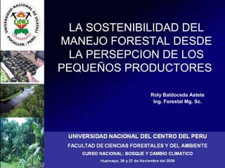 LA SOSTENIBILIDAD DEL
MANEJO FORESTAL DESDE
LA PERSEPCION DE LOS
PEQUEÑOS PRODUCTORES
Roly Baldoceda Astete
Ing. Forestal Mg. Sc.
 