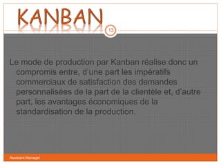 Assistant Manager
13
Le mode de production par Kanban réalise donc un
compromis entre, d’une part les impératifs
commerciaux de satisfaction des demandes
personnalisées de la part de la clientèle et, d’autre
part, les avantages économiques de la
standardisation de la production.
 