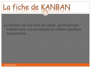 Le Kanban est une fiche de papier, généralement
insérée dans une enveloppe de matière plastique
transparente.
17
Assistant Manager
 