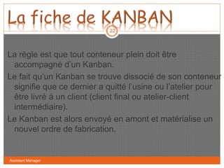 Assistant Manager
22
La règle est que tout conteneur plein doit être
accompagné d’un Kanban.
Le fait qu’un Kanban se trouve dissocié de son conteneur
signifie que ce dernier a quitté l’usine ou l’atelier pour
être livré à un client (client final ou atelier-client
intermédiaire).
Le Kanban est alors envoyé en amont et matérialise un
nouvel ordre de fabrication.
 