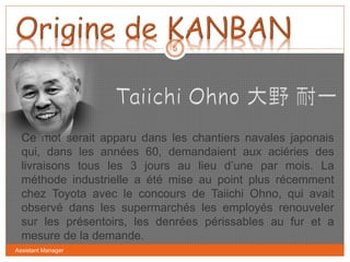 Assistant Manager
5
Ce mot serait apparu dans les chantiers navales japonais
qui, dans les années 60, demandaient aux aciéries des
livraisons tous les 3 jours au lieu d’une par mois. La
méthode industrielle a été mise au point plus récemment
chez Toyota avec le concours de Taiichi Ohno, qui avait
observé dans les supermarchés les employés renouveler
sur les présentoirs, les denrées périssables au fur et a
mesure de la demande.
 
