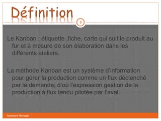 Le Kanban : étiquette ,fiche, carte qui suit le produit au
fur et à mesure de son élaboration dans les
différents ateliers.
La méthode Kanban est un système d’information
pour gérer la production comme un flux déclenché
par la demande; d’où l’expression gestion de la
production à flux tendu pilotée par l’aval.
6
Assistant Manager
 