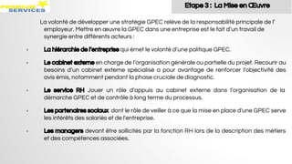 La volonté de développer une stratégie GPEC relève de la responsabilité principale de l’
employeur. Mettre en œuvre la GPEC dans une entreprise est le fait d’un travail de
synergie entre différents acteurs :
• La hiérarchie de l’entreprise qui émet le volonté d’une politique GPEC.
• Le cabinet externe en charge de l’organisation générale ou partielle du projet. Recourir au
besoins d’un cabinet externe spécialisé a pour avantage de renforcer l’objectivité des
avis émis, notamment pendant la phase cruciale de diagnostic.
• Le service RH Jouer un rôle d’appuis au cabinet externe dans l’organisation de la
démarche GPEC et de contrôle à long terme du processus.
• Les partenaires sociaux dont le rôle de veiller à ce que la mise en place d'une GPEC serve
les intérêts des salariés et de l'entreprise.
• Les managers devant être sollicités par la fonction RH lors de la description des métiers
et des compétences associées.
Etape 3 : La Mise en Œuvre
 