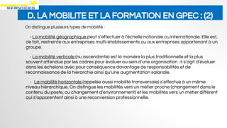 D. LA MOBILITE ET LA FORMATION EN GPEC : (2)
On distingue plusieurs types de mobilité :
- La mobilité géographique peut s’effectuer à l’échelle nationale ou internationale. Elle est,
de fait, restreinte aux entreprises multi-établissements ou aux entreprises appartenant à un
groupe.
- La mobilité verticale (ou ascendante) est la manière la plus traditionnelle et la plus
souvent attendue par les cadres pour évoluer au sein d’une organisation : il s’agit d’évoluer
dans les échelons avec pour conséquence davantage de responsabilités et de
reconnaissance de la hiérarchie ainsi qu’une augmentation salariale.
- La mobilité horizontale (appelée aussi mobilité transversale) s’effectue à un même
niveau hiérarchique. On distingue les mobilités vers un métier proche (changement dans le
contenu du poste, ou changement d’environnement) et les mobilités vers un métier différent
qui s’apparentent ainsi à une reconversion professionnelle.
 