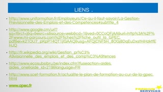 LIENS .
• http://www.uniformation.fr/Employeurs/Ce-qu-il-faut-savoir/La-Gestion-
Previsionnelle-des-Emplois-et-des-Competences#subtitle_4
• http://www.google.cm/url?
sa=t&rct=j&q=&esrc=s&source=web&cd=1&ved=0CCoQFjAA&url=http%3A%2F%
2Fwww.mi-parcours.com%2Ffiches%2Ffiche_outil_la_GPEC.
pdf&ei=k21OU7_pKpP14QT1jIGAAQ&usg=AFQjCNF5H_8OGj8DqEuDxstHiHzktfE
HJQ
• http://fr.wikipedia.org/wiki/Gestion_pr%C3%
A9visionnelle_des_emplois_et_des_comp%C3%A9tences
• http://www.ecosubsibru.be/index.cfm?fuseaction=aides.
aides_one&aide_id=219&language=FR
• http://www.scet-formation.fr/actualite-le-plan-de-formation-au-cur-de-la-gpec.
html
• www.apec.fr
 