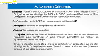 A. LA GPEC : DÉFINITION
Définition : Selon Henri ROUILLEAUT ancien DG d’ANACT, dans le rapport sur « L’
Obligation triennal de négocier, 2007 », la GPEC peut être définie comme étant
une gestion anticipative et préventive des ressources humaines.
En d’autres termes, la GPEC se résume en une politique de 3A :
- Anticiper les besoins en compétences et effectifs;
- Analyser les ressources actuelles;
- Ajuster : mettre en face les besoins futurs en l’état actuel des ressources
humaines pour construire un plan d’action permettant de réaliser les
ajustements, étape par étape.
Il importe de noter que ladite politique se soit d’aller en adéquation avec le plan
stratégique de l’entreprise, fondé sur l’évolution de son environnement (interne et
externe) et ses objectifs de rentabilité.
 