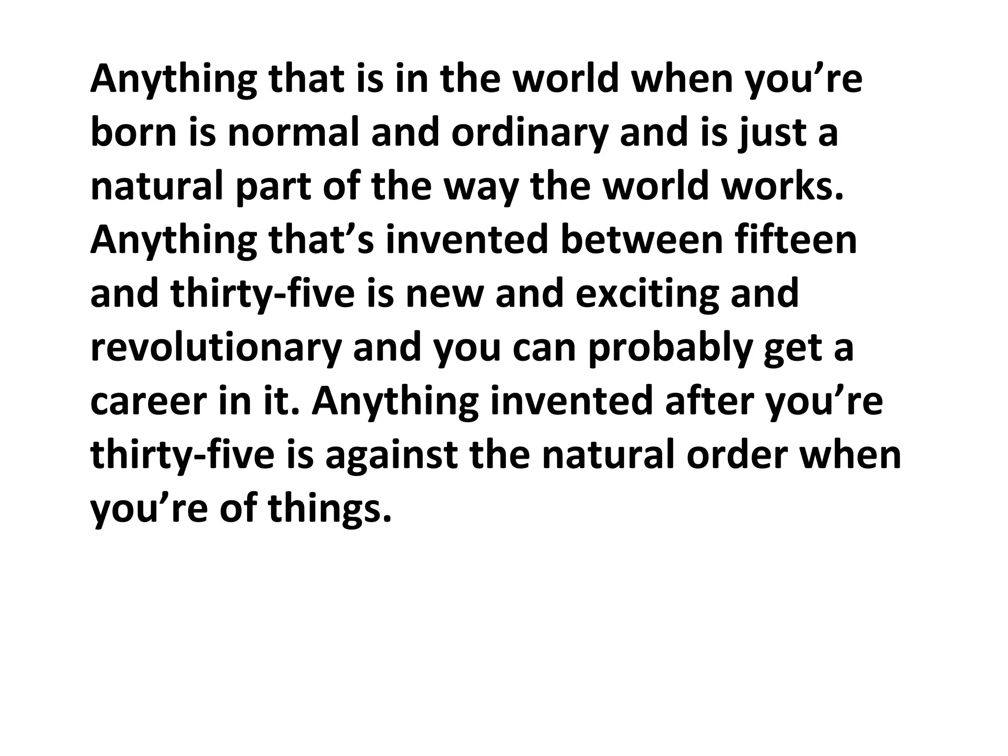 Anything that is in the world when you’re
born is normal and ordinary and is just a
natural part of the way the world works.
Anything that’s invented between fifteen
and thirty-five is new and exciting and
revolutionary and you can probably get a
career in it. Anything invented after you’re
thirty-five is against the natural order when
you’re of things.
 