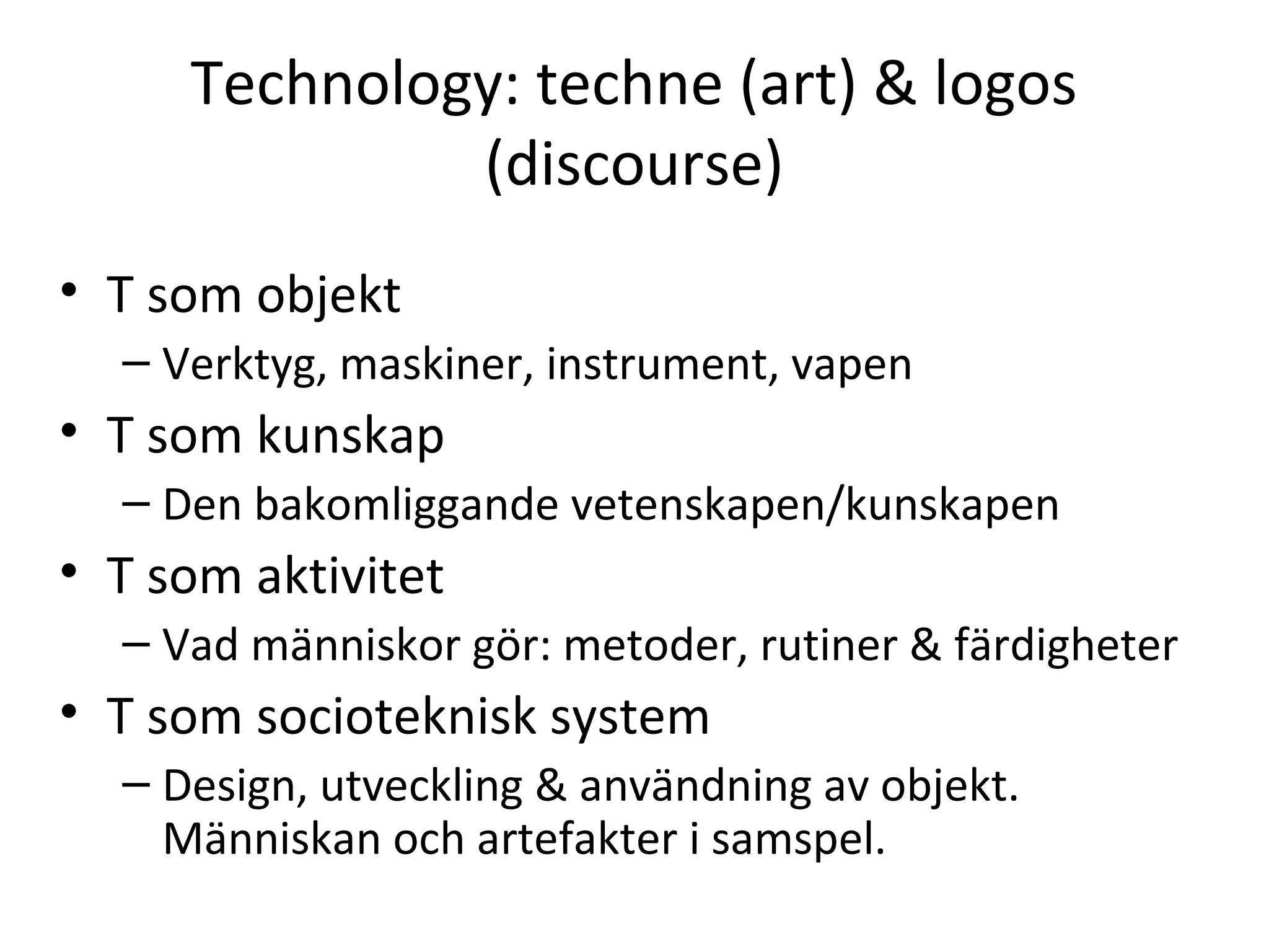 Technology: techne (art) & logos
(discourse)
• T som objekt
– Verktyg, maskiner, instrument, vapen
• T som kunskap
– Den bakomliggande vetenskapen/kunskapen
• T som aktivitet
– Vad människor gör: metoder, rutiner & färdigheter
• T som socioteknisk system
– Design, utveckling & användning av objekt.
Människan och artefakter i samspel.
 