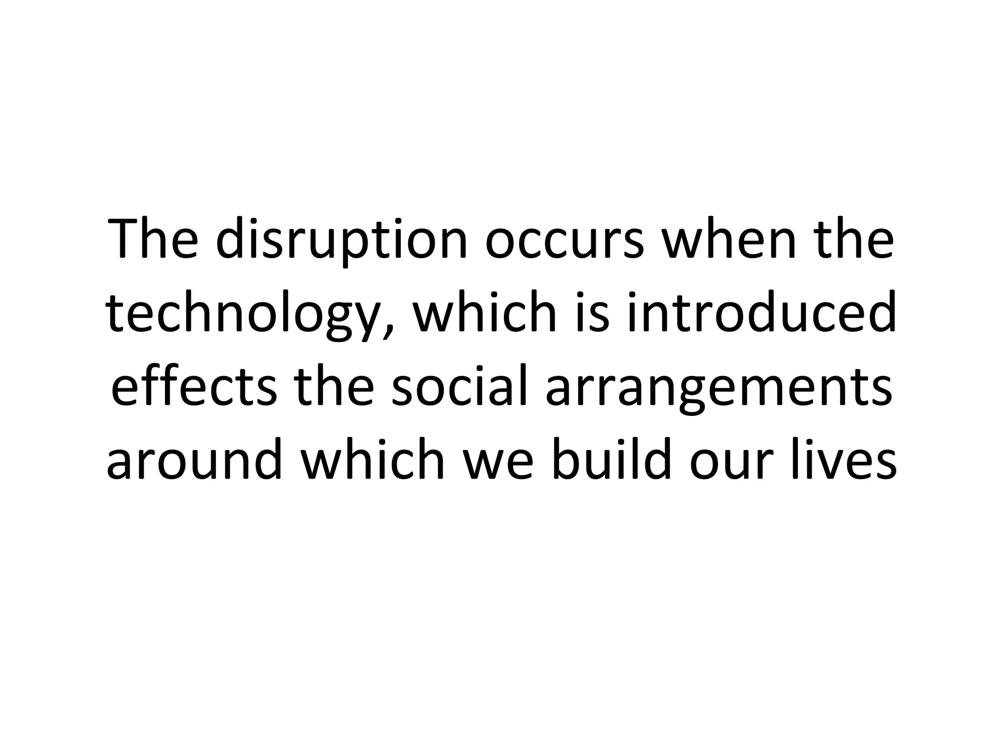 The disruption occurs when the
technology, which is introduced
effects the social arrangements
around which we build our lives
 