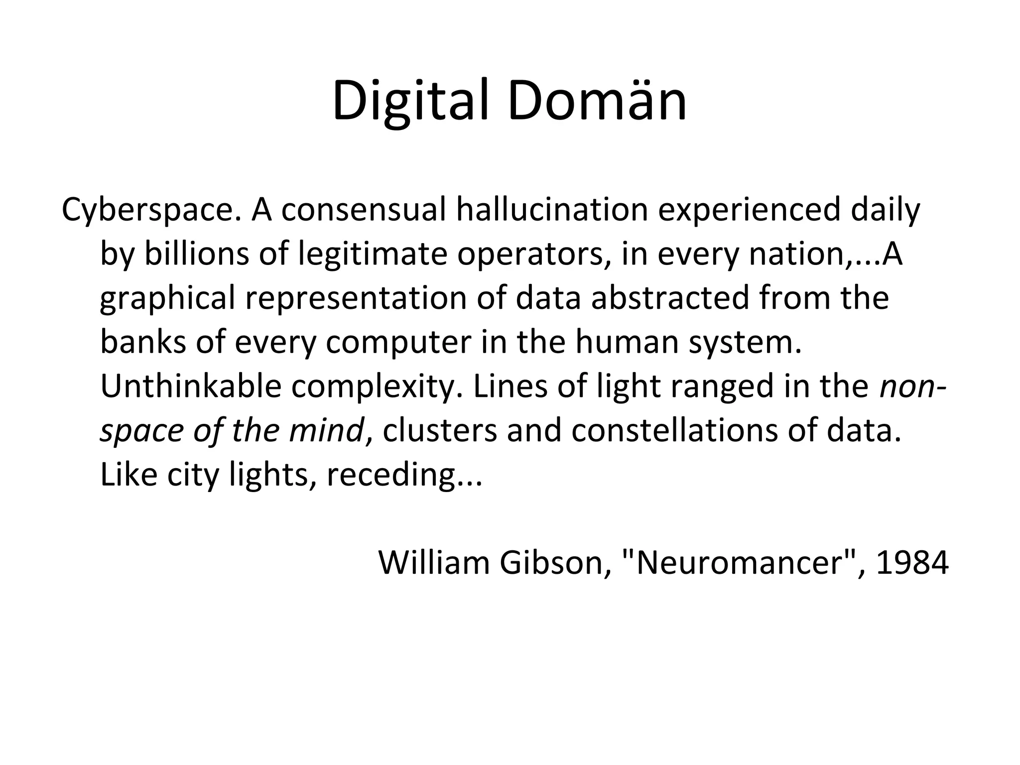 Digital Domän
Cyberspace. A consensual hallucination experienced daily
by billions of legitimate operators, in every nation,...A
graphical representation of data abstracted from the
banks of every computer in the human system.
Unthinkable complexity. Lines of light ranged in the non-
space of the mind, clusters and constellations of data.
Like city lights, receding...
William Gibson, "Neuromancer", 1984
 