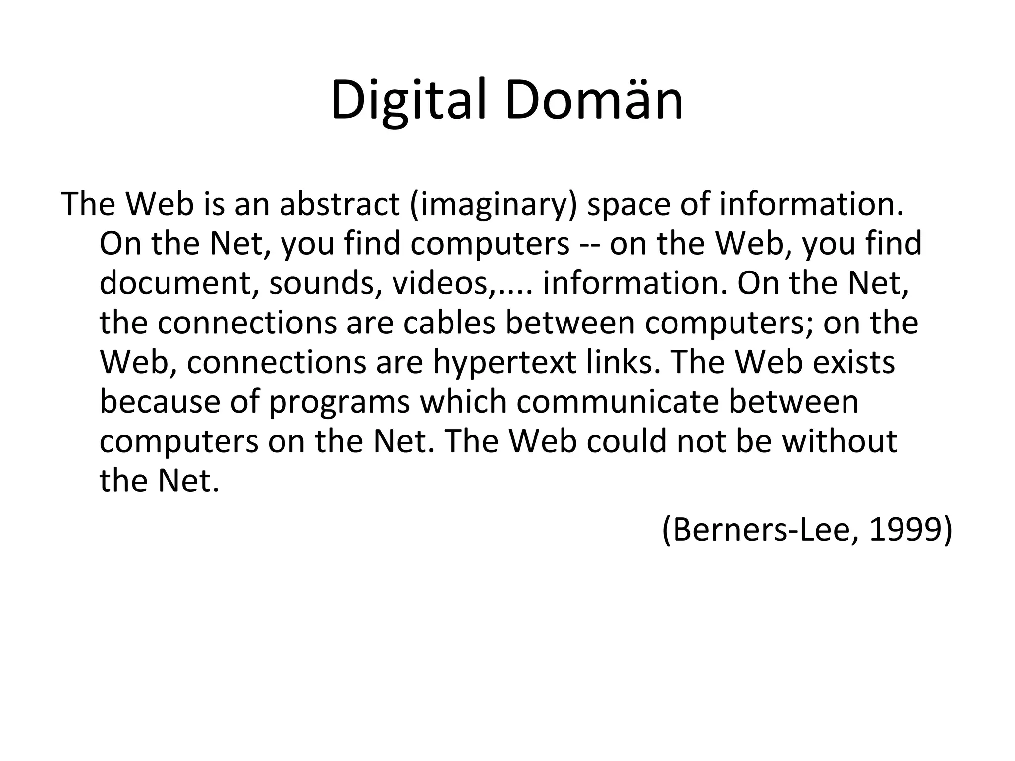 Digital Domän
The Web is an abstract (imaginary) space of information.
On the Net, you find computers -- on the Web, you find
document, sounds, videos,.... information. On the Net,
the connections are cables between computers; on the
Web, connections are hypertext links. The Web exists
because of programs which communicate between
computers on the Net. The Web could not be without
the Net.
(Berners-Lee, 1999)
 