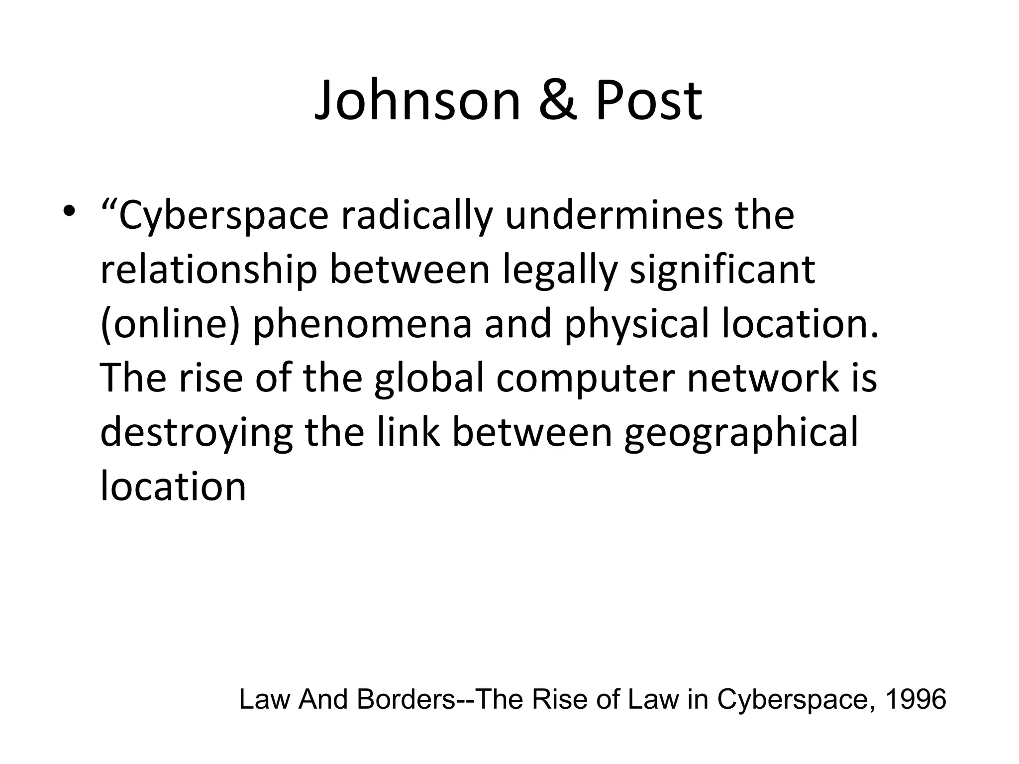 Johnson & Post
• “Cyberspace radically undermines the
relationship between legally significant
(online) phenomena and physical location.
The rise of the global computer network is
destroying the link between geographical
location
Law And Borders--The Rise of Law in Cyberspace, 1996
 