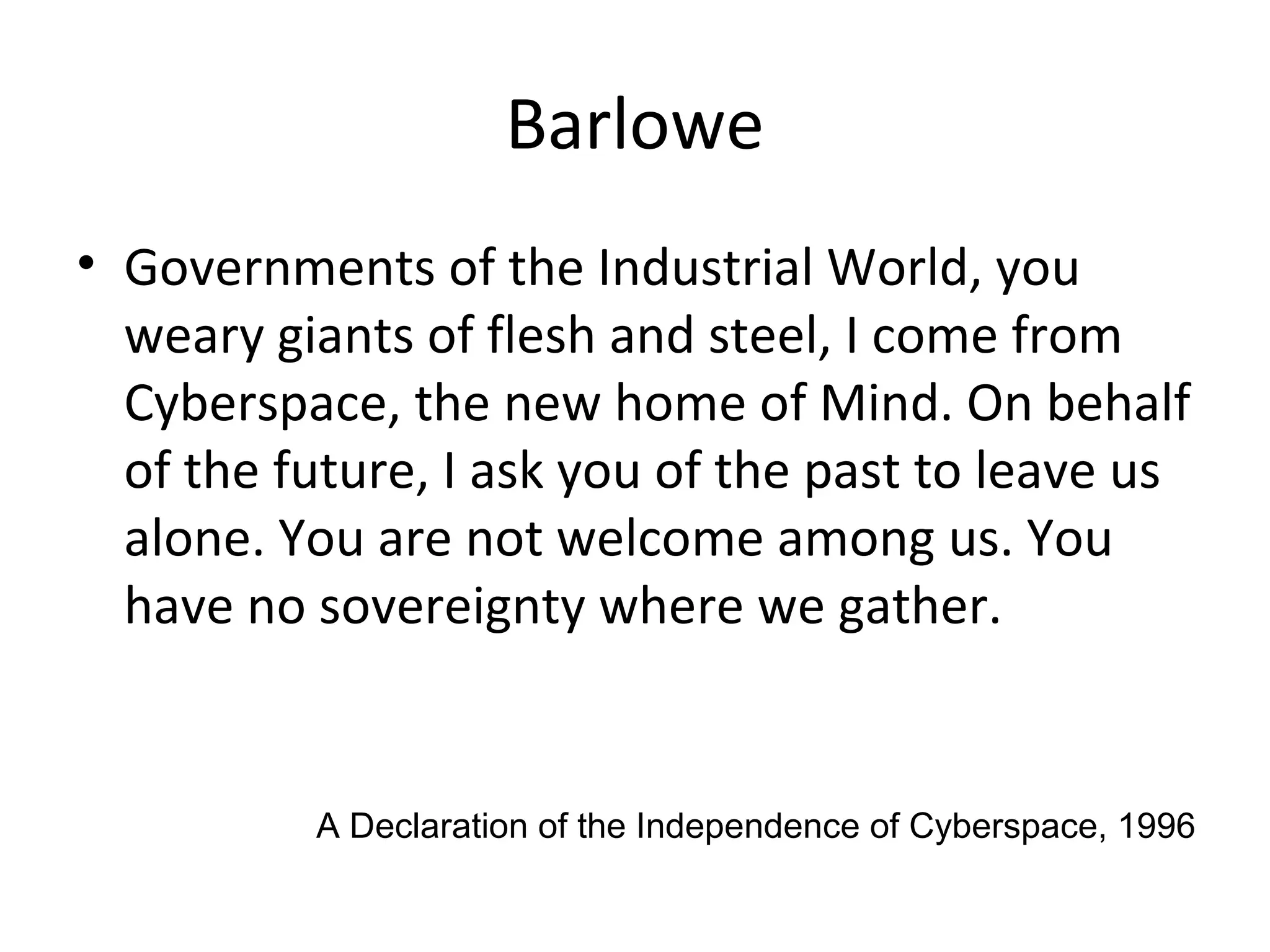 Barlowe
• Governments of the Industrial World, you
weary giants of flesh and steel, I come from
Cyberspace, the new home of Mind. On behalf
of the future, I ask you of the past to leave us
alone. You are not welcome among us. You
have no sovereignty where we gather.
A Declaration of the Independence of Cyberspace, 1996
 