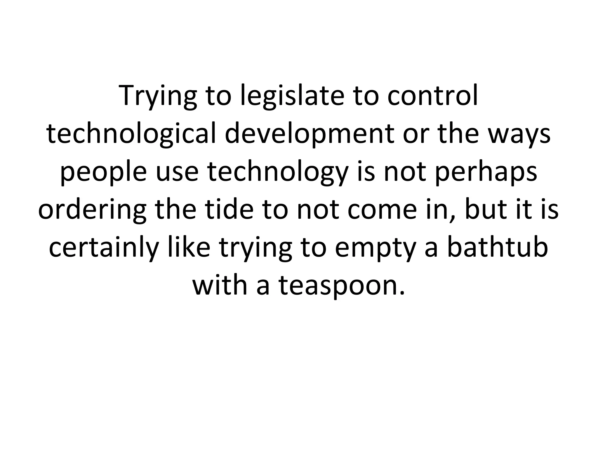 Trying to legislate to control
technological development or the ways
people use technology is not perhaps
ordering the tide to not come in, but it is
certainly like trying to empty a bathtub
with a teaspoon.
 