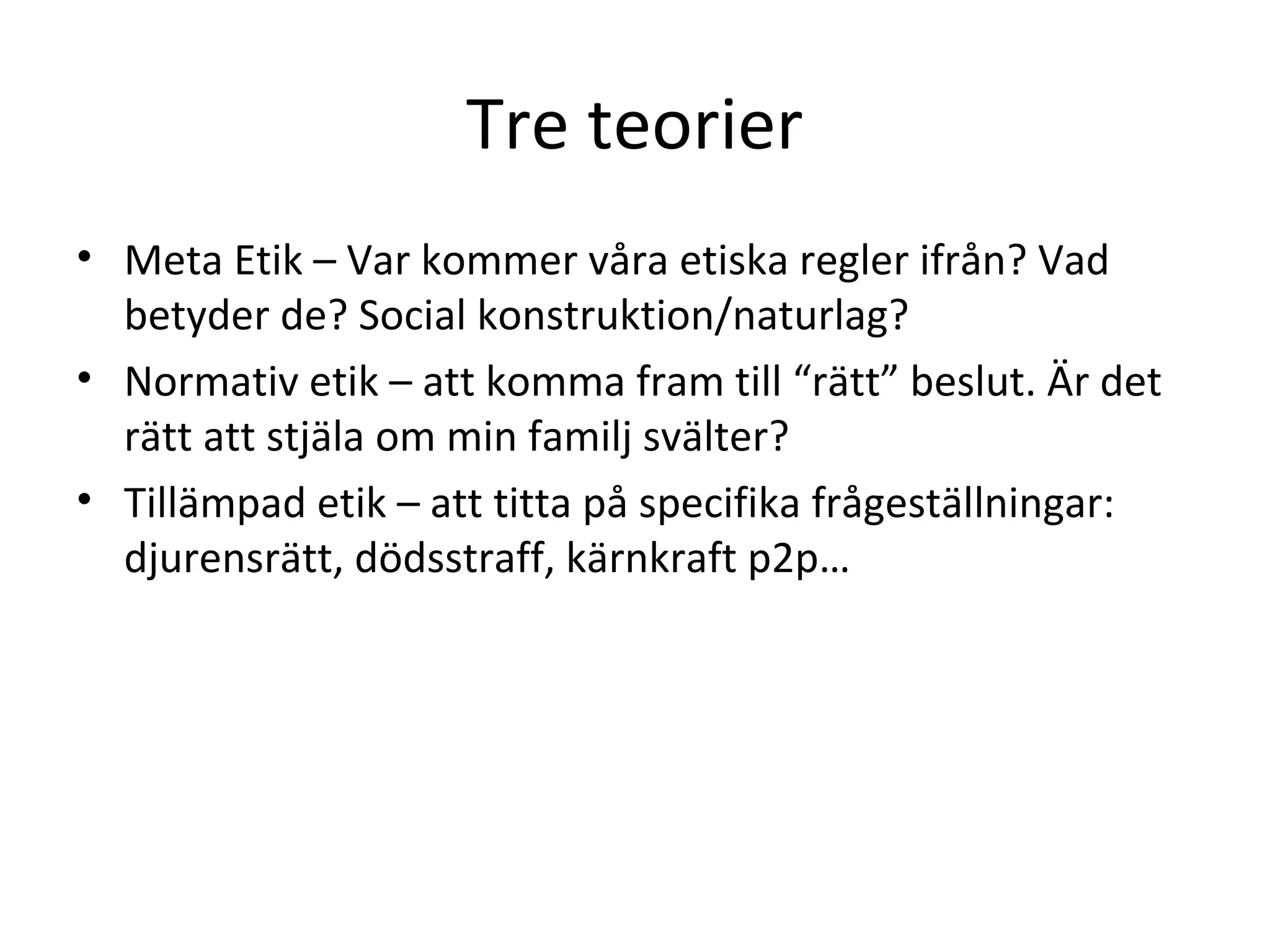 Tre teorier
• Meta Etik – Var kommer våra etiska regler ifrån? Vad
betyder de? Social konstruktion/naturlag?
• Normativ etik – att komma fram till “rätt” beslut. Är det
rätt att stjäla om min familj svälter?
• Tillämpad etik – att titta på specifika frågeställningar:
djurensrätt, dödsstraff, kärnkraft p2p…
 