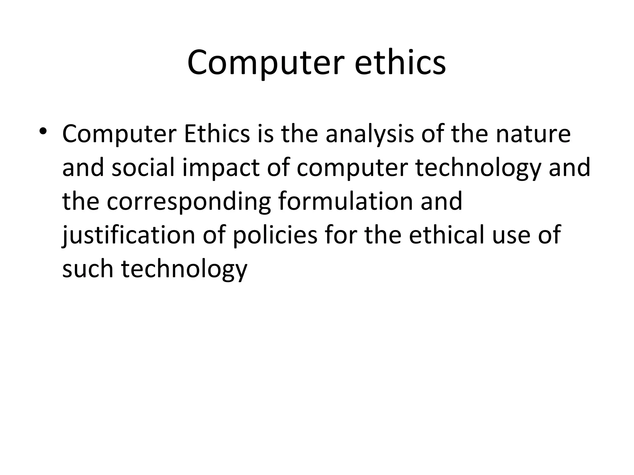 Computer ethics
• Computer Ethics is the analysis of the nature
and social impact of computer technology and
the corresponding formulation and
justification of policies for the ethical use of
such technology
 