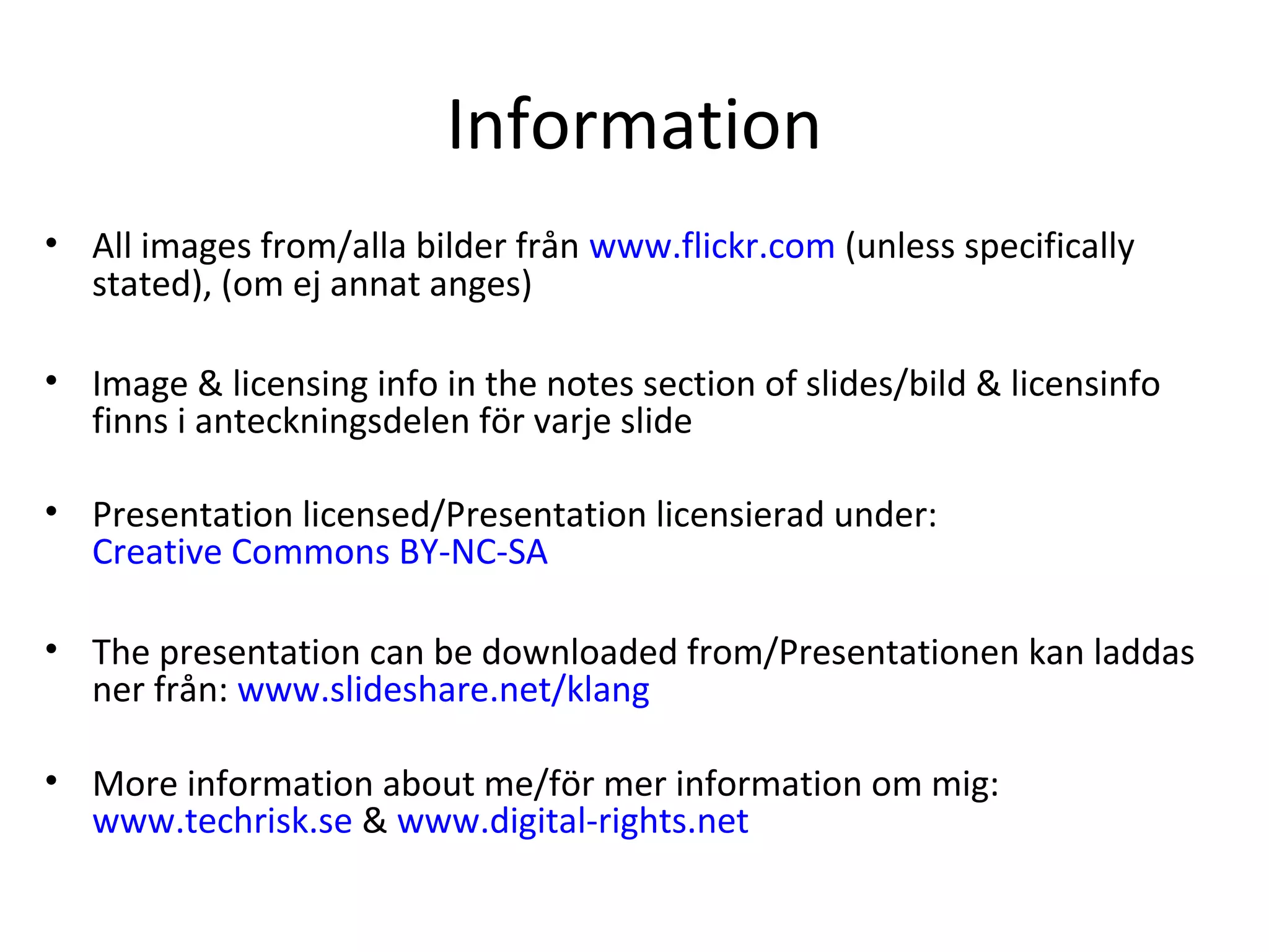 Information
• All images from/alla bilder från www.flickr.com (unless specifically
stated), (om ej annat anges)
• Image & licensing info in the notes section of slides/bild & licensinfo
finns i anteckningsdelen för varje slide
• Presentation licensed/Presentation licensierad under:
Creative Commons BY-NC-SA
• The presentation can be downloaded from/Presentationen kan laddas
ner från: www.slideshare.net/klang
• More information about me/för mer information om mig:
www.techrisk.se & www.digital-rights.net
 
