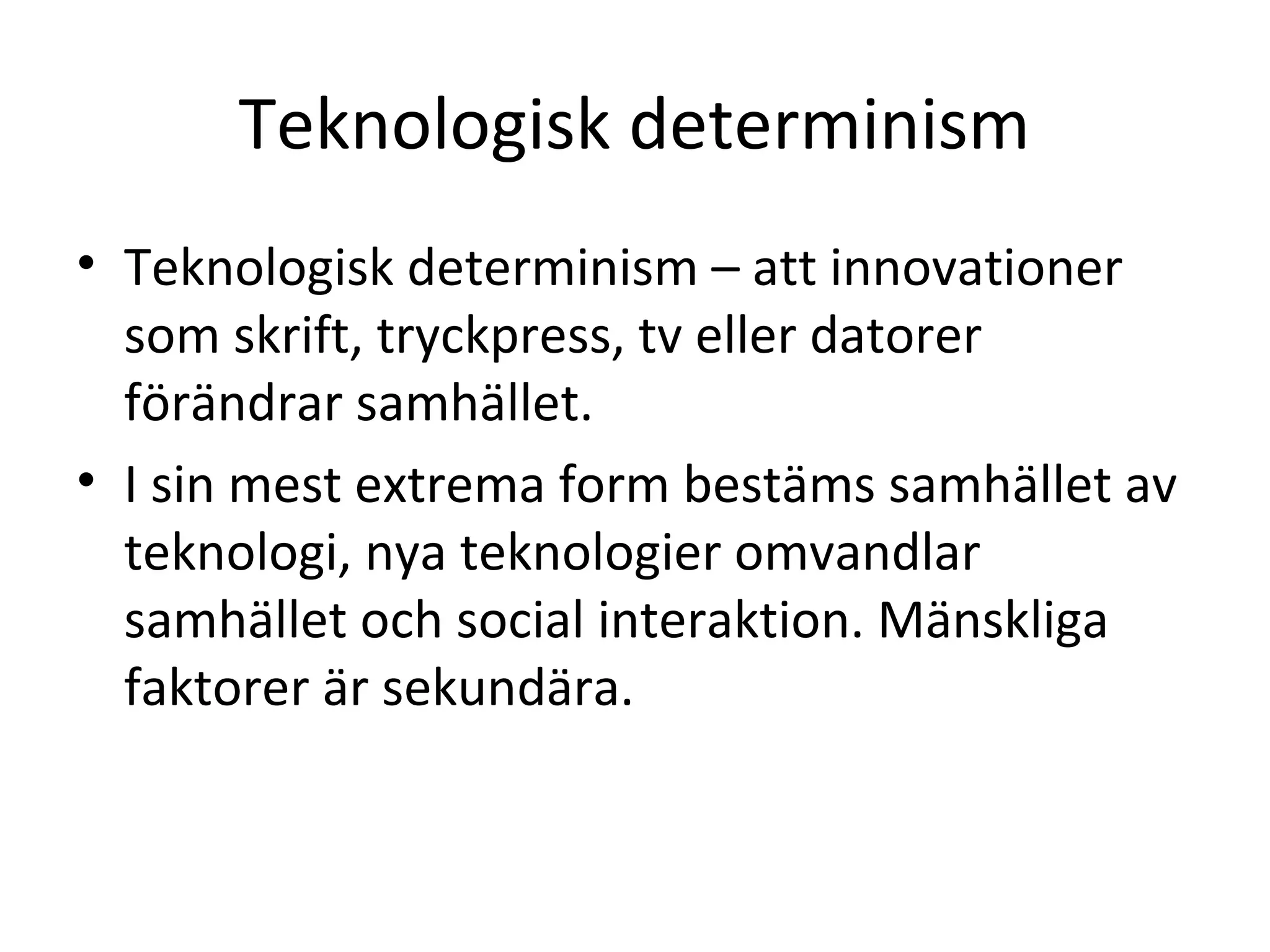 Teknologisk determinism
• Teknologisk determinism – att innovationer
som skrift, tryckpress, tv eller datorer
förändrar samhället.
• I sin mest extrema form bestäms samhället av
teknologi, nya teknologier omvandlar
samhället och social interaktion. Mänskliga
faktorer är sekundära.
 