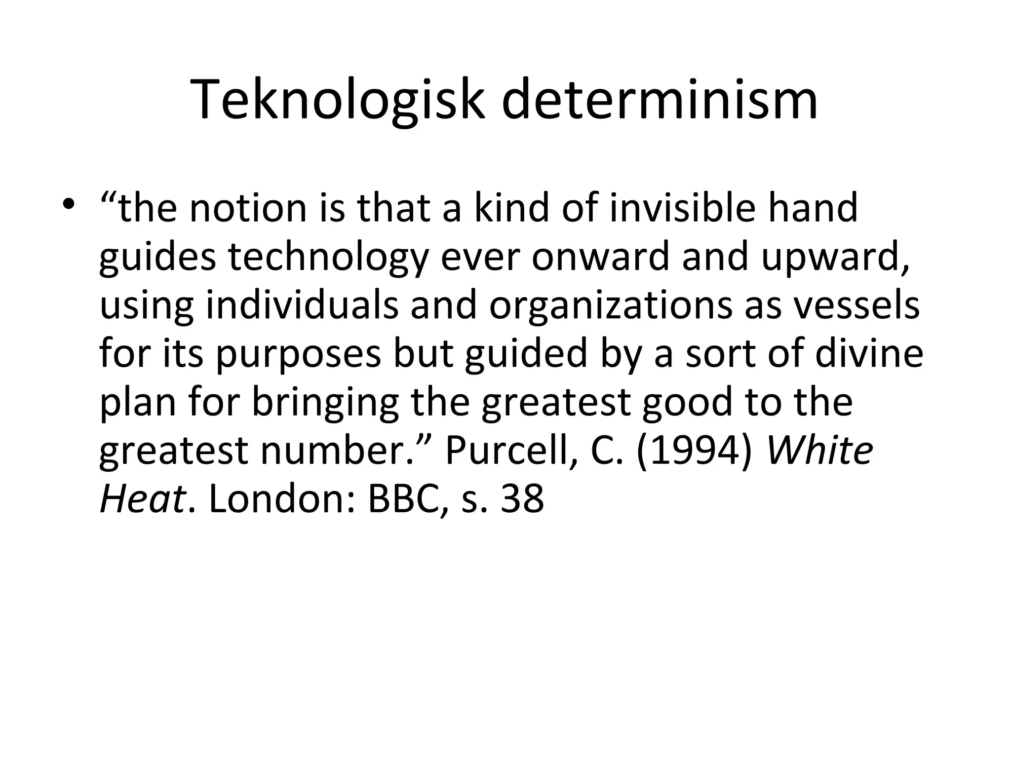 Teknologisk determinism
• “the notion is that a kind of invisible hand
guides technology ever onward and upward,
using individuals and organizations as vessels
for its purposes but guided by a sort of divine
plan for bringing the greatest good to the
greatest number.” Purcell, C. (1994) White
Heat. London: BBC, s. 38
 