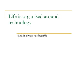 Life is organised around technology (and it always has been??) 