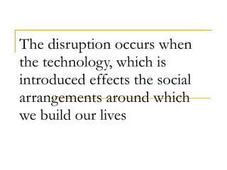 The disruption occurs when the technology, which is introduced effects the social arrangements around which we build our lives 