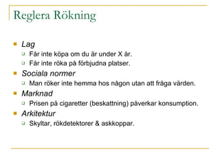 Reglera Rökning Lag  Får inte köpa om du är under X år. Får inte röka på förbjudna platser. Sociala normer Man röker inte hemma hos någon utan att fråga värden. Marknad Prisen på cigaretter (beskattning) påverkar konsumption. Arkitektur Skyltar, rökdetektorer & askkoppar. 