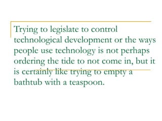 Trying to legislate to control technological development or the ways people use technology is not perhaps ordering the tide to not come in, but it is certainly like trying to empty a bathtub with a teaspoon. 