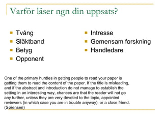 Varför läser ngn din uppsats? Tvång Släktband Betyg Opponent Intresse Gemensam forskning Handledare One of the primary hurdles in getting people to read your paper   is  getting them to read the content of the paper. If the title is misleading,  and if the abstract and   introduction do not manage to establish the  setting in an interesting way, chances are that the reader will   not go  any further, unless they are very devoted to the topic, appointed  reviewers (in which case you are in   trouble anyway), or a close friend. (S ørensen) 