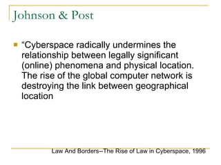 Johnson & Post “ Cyberspace radically undermines the relationship between legally significant (online) phenomena and physical location. The rise of the global computer network is destroying the link between geographical location Law And Borders--The Rise of Law in Cyberspace, 1996 