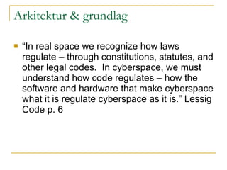 Arkitektur & grundlag “ In real space we recognize how laws regulate – through constitutions, statutes, and other legal codes.  In cyberspace, we must understand how code regulates – how the software and hardware that make cyberspace what it is regulate cyberspace as it is.” Lessig Code p. 6 