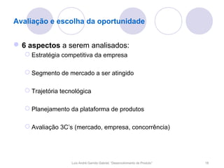 Avaliação e escolha da oportunidade


 6 aspectos a serem analisados:
    Estratégia competitiva da empresa

    Segmento de mercado a ser atingido

    Trajetória tecnológica

    Planejamento da plataforma de produtos

    Avaliação 3C’s (mercado, empresa, concorrência)




                   Luís André Garrido Gabriel, “Desenvolvimento de Produto”   18
 
