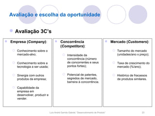 Avaliação e escolha da oportunidade


   Avaliação 3C’s
 Empresa (Company):                 Concorrência                                     Mercado (Customers):
                                      (Competitors):
    Conhecimento sobre o                                                                  Tamanho do mercado
     mercado-alvo;                          Intensidade da                                 (unidades/ano x preço);
                                             concorrência (número
    Conhecimento sobre a                    de concorrentes e seus                        Taxa de crescimento do
     tecnologia a ser usada;                 pontos fortes);                                mercado (%/ano);

    Sinergia com outros                    Potencial de patentes,                        Histórico de fracassos
     produtos da empresa;                    segredos de mercado,                           de produtos similares.
                                             barreira à concorrência.
    Capabilidade da
     empresa em
     desenvolver, produzir e
     vender.



                               Luís André Garrido Gabriel, “Desenvolvimento de Produto”                       23
 