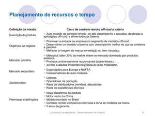 Planejamento de recursos e tempo

Definição da missão                           Carro de controle remoto off-road a bateria
                         Auto-modelo de controle remoto, de alto desempenho e robustez, destinado a
Descrição do produto     aplicações off-road, e alimentado por bateria.
                         Promover a entrada da empresa no segmento de modelos off-road.
                         Desenvolver um modelo a bateria com desempenho melhor do que os similares
Objetivos de negócio     a gasolina.
                         Melhorar a imagem da marca em relação ao item robustez.
                         Mercosul: obter 30% de market share no mercado dominado por produtos
                         asiáticos.
Mercado primário         Produtos ambientalmente responsáveis (sustentáveis).
                         Jovens e adultos iniciantes na prática de auto-modelismo.
                         Exportações para Europa e NAFTA.
Mercado secundário
                         Colecionadores de auto-modelos.
                         Clientes
                         Operadores da produção
Stakeholders
                         Rede de distribuidores (vendas), atacadistas
                         Rede de assistências técnicas
                         Nova plataforma de produto
                         Motor vindo da China
Premissas e definições   Modelo montado no Brasil
                         Controle remoto compatível com toda a linha de modelos da marca
                         2 anos de garantia

                             Luís André Garrido Gabriel, “Desenvolvimento de Produto”              31
 