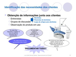 Identificação das necessidades dos clientes


 Obtenção de informações junto aos clientes
                            •Dentistas
     Entrevistas
                            •Pacientes de dentistas
     Grupos de discussão   •Lojas de artigos para dentistas
     Observação do produto em uso

      “Eu odeio ficar                      “É muito difícil
  segurando o sugador na                      regular a
     boca do paciente                      velocidade do
     enquanto faço o                      micromotor com o
      procedimento”                              pé”



            “Eu odeio toda hora ter                                              “Eu nunca sei como mexer na
           que levantar para cuspir!”                                               cadeira, sempre erro os
                                                                                  botões, às vezes até com o
                                                                                    instrumento na boca do
                                                                                           paciente”

                                 DOCUMENTAR TUDO!!!


                               Luís André Garrido Gabriel, “Desenvolvimento de Produto”                        37
 