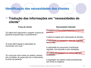 Identificação das necessidades dos clientes


 Tradução das informações em “necessidades do
  cliente”
                 Frase do cliente                                            Necessidade traduzida
                                                            O sugador se fixa automaticamente na boca do
“Eu odeio ficar segurando o sugador na boca do              paciente.
paciente enquanto faço o procedimento.”
                                                            A saliva é sugada sem intervenção do dentista.
                                                            A velocidade do micromotor deve ser regulada
                                                            com a mão.
“É muito difícil regular a velocidade do
micromotor com o pé.”
                                                            A velocidade do micromotor é facilmente
                                                            regulada, com precisão e sem oscilações.

                                                            Os botões de regulagem da cadeira são bem
“Eu nunca sei como mexer na cadeira, sempre                 sinalizados.
erro os botões, às vezes até com o instrumento
na boca do paciente.”                                       A regulagem da cadeira é feita precisamente,
                                                            sem erros ou enganos.

                               Luís André Garrido Gabriel, “Desenvolvimento de Produto”                    39
 
