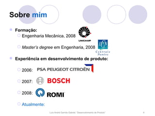Sobre mim
 Formação:
    Engenharia Mecânica, 2008

    Master’s degree em Engenharia, 2008

 Experiência em desenvolvimento de produto:

    2006:

    2007:

    2008:

    Atualmente:
                   Luís André Garrido Gabriel, “Desenvolvimento de Produto”   4
 