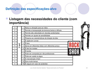 Definição das especificações-alvo


 Listagem das necessidades do cliente (com
  importância)
     3           1 Reduz a vibração para as mãos
     2           2 Permite a transposição de terrenos lentos e difíceis
     5           3 Permite alta velocidade em decidas acidentadas
     3           4 Permite um ajuste de sensibilidade
     4           5 Preserva as características de direção da bike
     4           7 É rígida em curvas
     4           8 É leve
         O quê




     5           9 Serve em diferentes bikes com diferentes pneus
     1           10 É fácil de instalar
     5           11 É bonita
     5           12 Pode ser comprada por não-profissionais
     5           13 Pode ser usada na água
     1           14 A manutenção é fácil
     5           15 Dura muito tempo
     5           16 É segura em caso de acidentes

                            Luís André Garrido Gabriel, “Desenvolvimento de Produto”   43
 