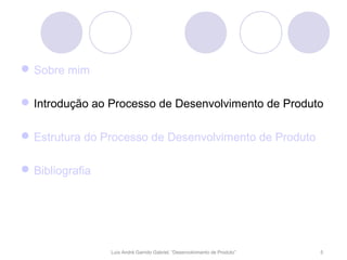  Sobre mim

 Introdução ao Processo de Desenvolvimento de Produto

 Estrutura do Processo de Desenvolvimento de Produto

 Bibliografia




                 Luís André Garrido Gabriel, “Desenvolvimento de Produto”   5
 