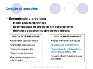 Geração de conceitos


 Entendendo o problema
   Inputs para compreensão
   Decomposição do problema em subproblemas
   Buscando soluções (subproblemas críticos)

   BUSCA EXTERNAMENTE                                         BUSCA INTERNAMENTE
  •Entrevistar usuários-chave                            •Idéias individuais da equipe
  •Consultar especialistas                               •Sessões de brainstorming
  •Procurar em patentes                                  •Sugestões de colaboradores
                                                         (Innovation Factory - M)
  •Procurar na literatura
                                                         •Lessons Learned de projetos
  •Benchmark de produtos
                                                         anteriores
  relacionados

                      Luís André Garrido Gabriel, “Desenvolvimento de Produto”           54
 