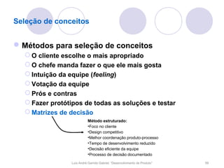 Seleção de conceitos


 Métodos para seleção de conceitos
   O cliente escolhe o mais apropriado
   O chefe manda fazer o que ele mais gosta
   Intuição da equipe (feeling)
   Votação da equipe
   Prós e contras
   Fazer protótipos de todas as soluções e testar
   Matrizes de decisão
                           Método estruturado:
                           •Foco no cliente
                           •Design competitivo
                           •Melhor coordenação produto-processo
                           •Tempo de desenvolvimento reduzido
                           •Decisão eficiente da equipe
                           •Processo de decisão documentado

                Luís André Garrido Gabriel, “Desenvolvimento de Produto”   59
 