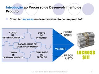 Introdução ao Processo de Desenvolvimento de
  Produto

   Como ter sucesso no desenvolvimento de um produto?



     CUSTO                   CUSTO                                     CUSTO
      DE                      DO                                       BAIXO
                                                                        PRODUZIR
DESENVOLVIMENTO             PRODUTO


           CAPABILIDADE DE
          DESENVOLVIMENTO
                                                         VENDER
     TEMPO
       DE
                           QUALIDADE
                              DO                                        PREÇO
                                                                                LUCRO$$
DESENVOLVIMENTO             PRODUTO
                                                                        JUSTO     $!!!


                     Luís André Garrido Gabriel, “Desenvolvimento de Produto”        6
 